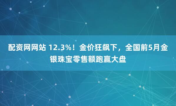 配资网网站 12.3%！金价狂飙下，全国前5月金银珠宝零售额跑赢大盘
