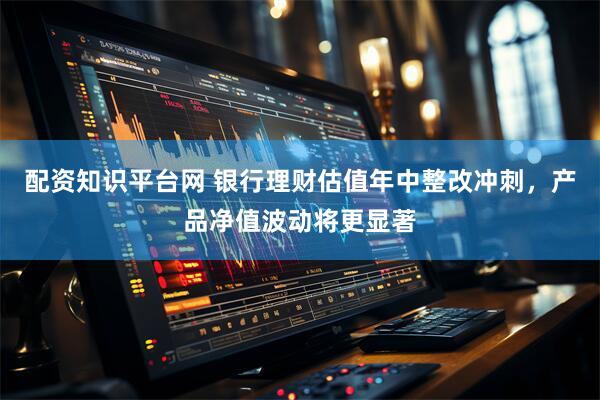 配资知识平台网 银行理财估值年中整改冲刺，产品净值波动将更显著