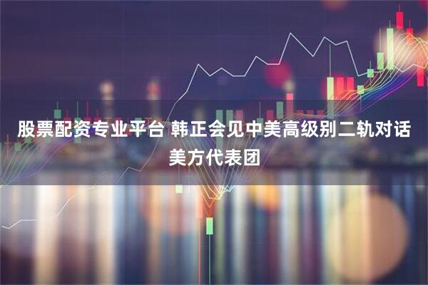 股票配资专业平台 韩正会见中美高级别二轨对话美方代表团