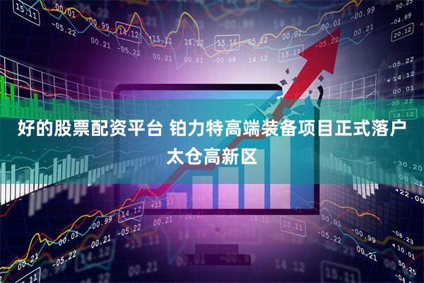 好的股票配资平台 铂力特高端装备项目正式落户太仓高新区