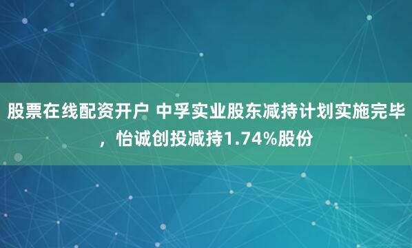 股票在线配资开户 中孚实业股东减持计划实施完毕，怡诚创投减持1.74%股份