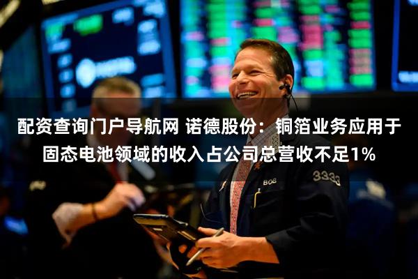 配资查询门户导航网 诺德股份：铜箔业务应用于固态电池领域的收入占公司总营收不足1%