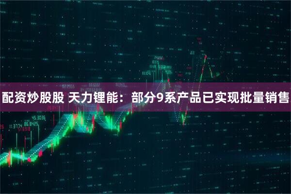 配资炒股股 天力锂能：部分9系产品已实现批量销售