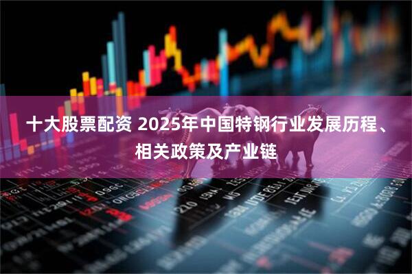 十大股票配资 2025年中国特钢行业发展历程、相关政策及产业链
