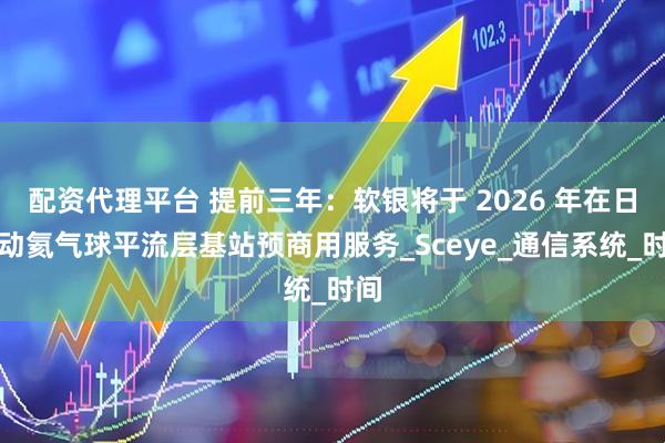 配资代理平台 提前三年：软银将于 2026 年在日启动氦气球平流层基站预商用服务_Sceye_通信系统_时间