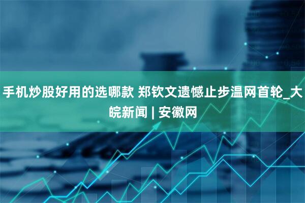 手机炒股好用的选哪款 郑钦文遗憾止步温网首轮_大皖新闻 | 安徽网
