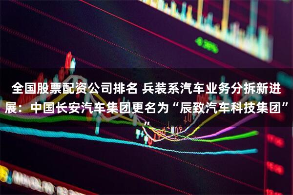 全国股票配资公司排名 兵装系汽车业务分拆新进展：中国长安汽车集团更名为“辰致汽车科技集团”