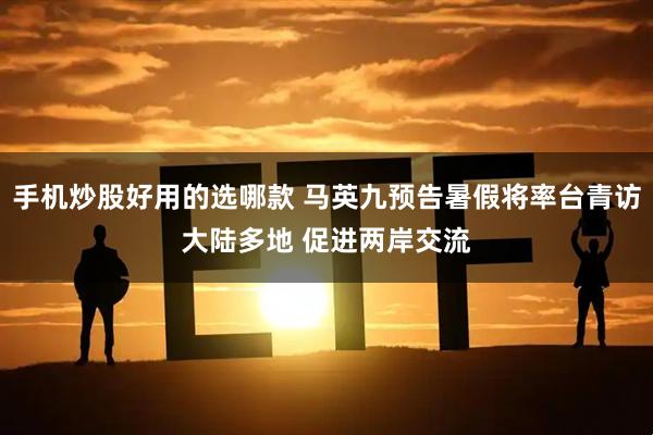 手机炒股好用的选哪款 马英九预告暑假将率台青访大陆多地 促进两岸交流