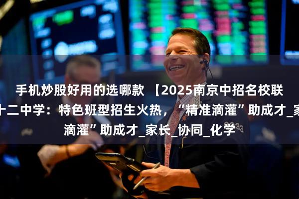 手机炒股好用的选哪款 【2025南京中招名校联播】南京市第十二中学：特色班型招生火热，“精准滴灌”助成才_家长_协同_化学