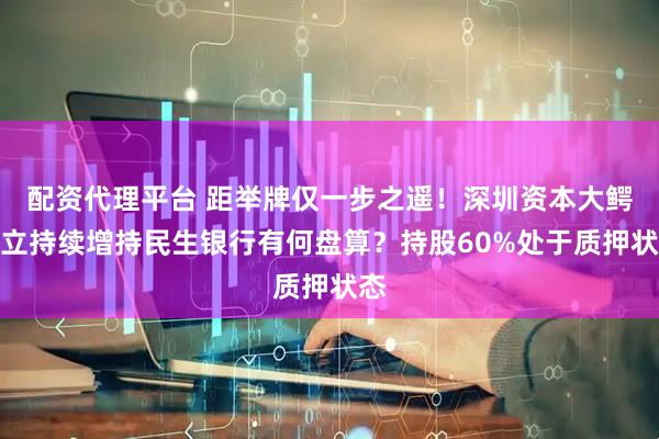 配资代理平台 距举牌仅一步之遥！深圳资本大鳄林立持续增持民生银行有何盘算？持股60%处于质押状态