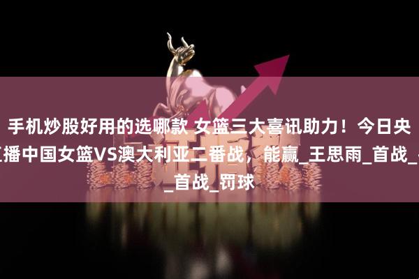 手机炒股好用的选哪款 女篮三大喜讯助力！今日央视直播中国女篮VS澳大利亚二番战，能赢_王思雨_首战_罚球