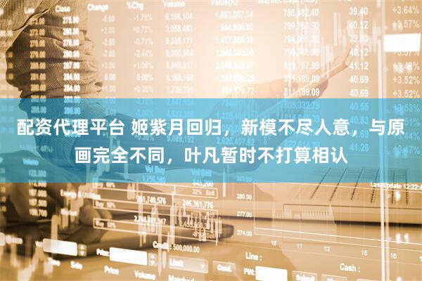 配资代理平台 姬紫月回归，新模不尽人意，与原画完全不同，叶凡暂时不打算相认