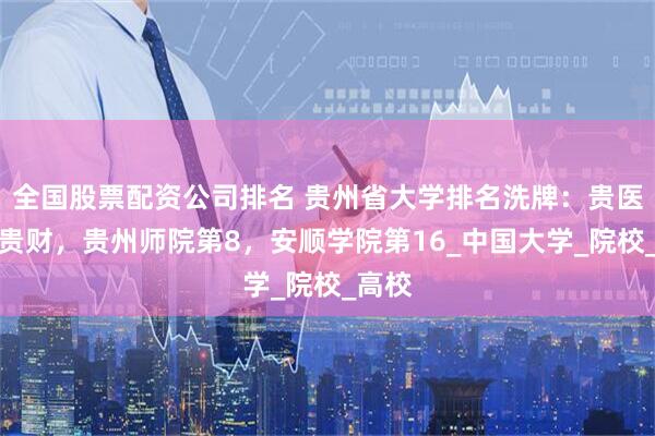 全国股票配资公司排名 贵州省大学排名洗牌：贵医险胜贵财，贵州师院第8，安顺学院第16_中国大学_院校_高校