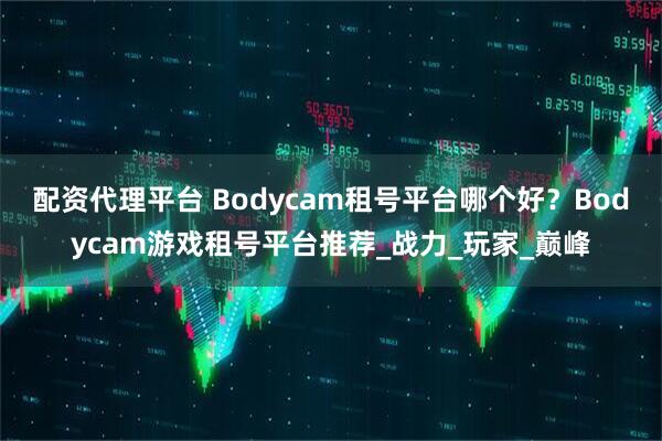 配资代理平台 Bodycam租号平台哪个好？Bodycam游戏租号平台推荐_战力_玩家_巅峰