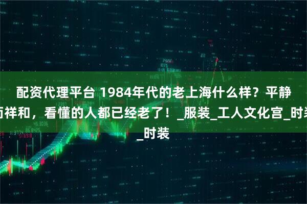 配资代理平台 1984年代的老上海什么样？平静而祥和，看懂的人都已经老了！_服装_工人文化宫_时装