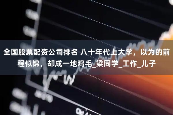全国股票配资公司排名 八十年代上大学，以为的前程似锦，却成一地鸡毛_梁同学_工作_儿子