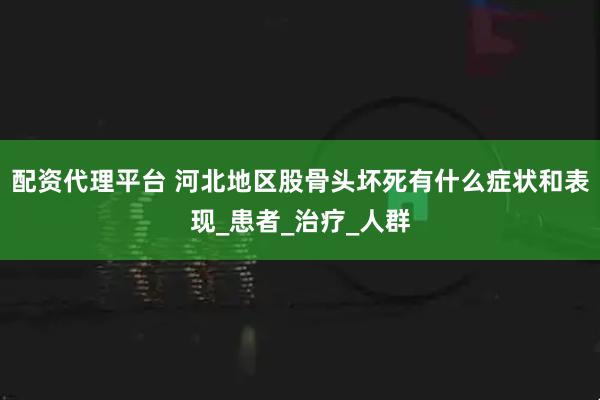 配资代理平台 河北地区股骨头坏死有什么症状和表现_患者_治疗_人群