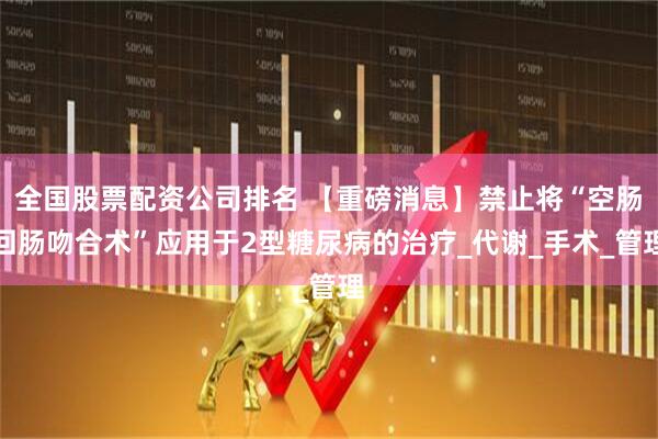 全国股票配资公司排名 【重磅消息】禁止将“空肠回肠吻合术”应用于2型糖尿病的治疗_代谢_手术_管理