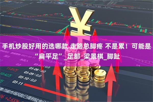 手机炒股好用的选哪款 走路总脚疼 不是累！可能是“扁平足”_足部_梁景棋_脚趾