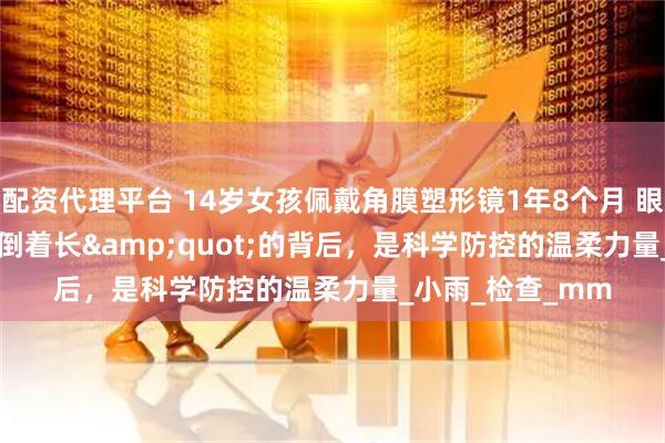 配资代理平台 14岁女孩佩戴角膜塑形镜1年8个月 眼轴&quot;倒着长&quot;的背后，是科学防控的温柔力量_小雨_检查_mm