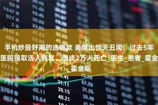 手机炒股好用的选哪款 美爆出惊天丑闻：过去5年，医院强取活人器官，造成2万人死亡_医生_患者_霍金斯