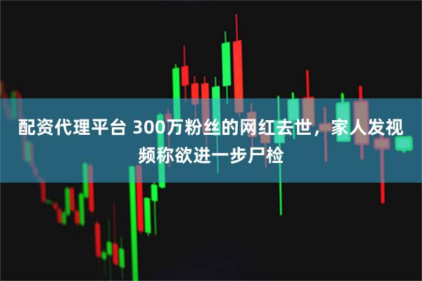 配资代理平台 300万粉丝的网红去世，家人发视频称欲进一步尸检