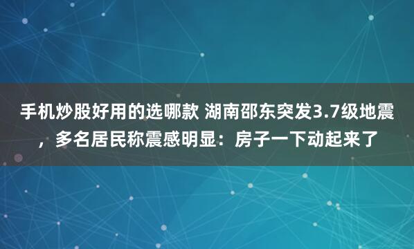 手机炒股好用的选哪款 湖南邵东突发3.7级地震，多名居民称震感明显：房子一下动起来了