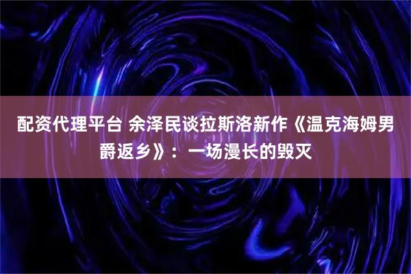 配资代理平台 余泽民谈拉斯洛新作《温克海姆男爵返乡》：一场漫长的毁灭