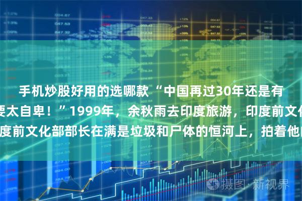 手机炒股好用的选哪款 “中国再过30年还是有可能赶上印度的，不要太自卑！”1999年，余秋雨去印度旅游，印度前文化部部长在满是垃圾和尸体的恒河上，拍着他的肩膀如是说道……
