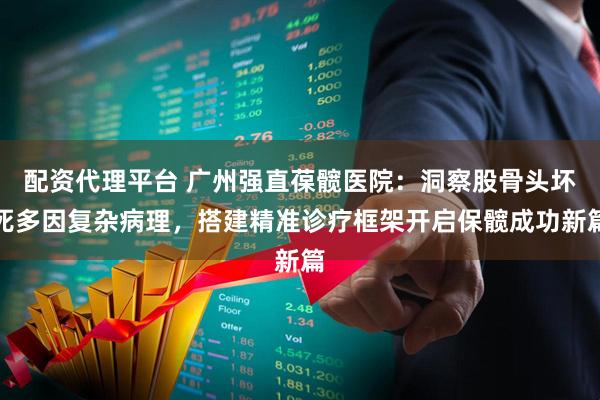 配资代理平台 广州强直葆髋医院：洞察股骨头坏死多因复杂病理，搭建精准诊疗框架开启保髋成功新篇
