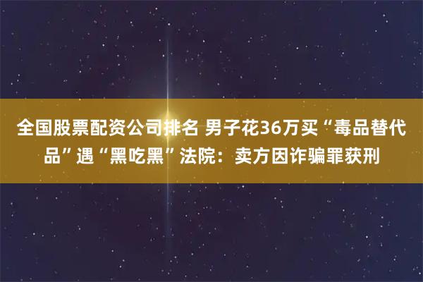 全国股票配资公司排名 男子花36万买“毒品替代品”遇“黑吃黑”法院：卖方因诈骗罪获刑