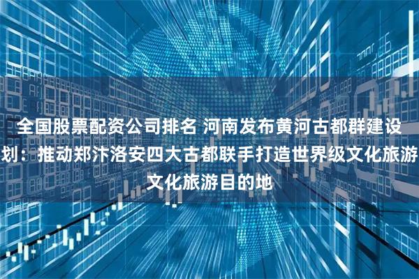 全国股票配资公司排名 河南发布黄河古都群建设十年规划：推动郑汴洛安四大古都联手打造世界级文化旅游目的地