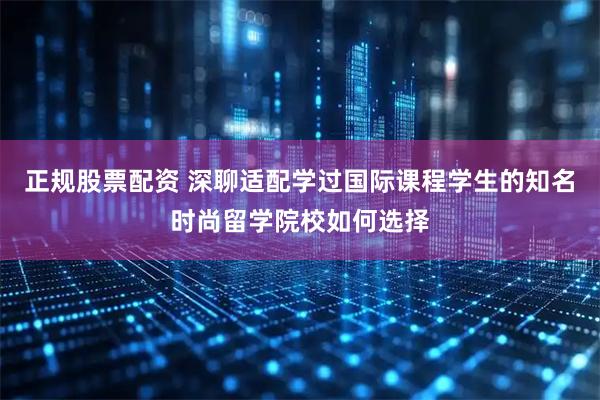正规股票配资 深聊适配学过国际课程学生的知名时尚留学院校如何选择