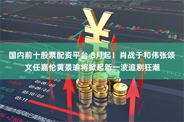 国内前十股票配资平台 8月起!肖战于和伟张颂文任嘉伦黄景瑜将掀起新一波追剧狂潮