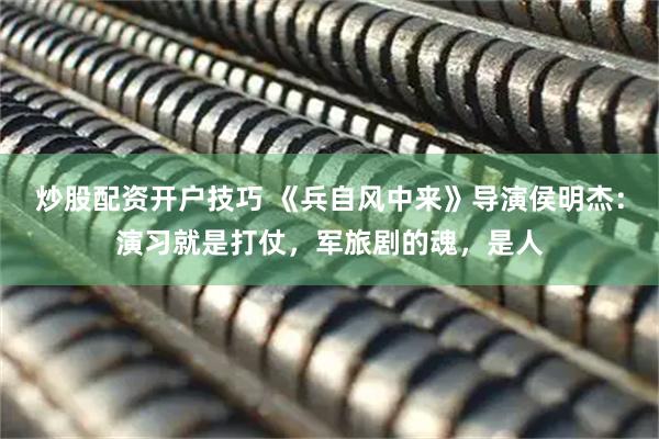 炒股配资开户技巧 《兵自风中来》导演侯明杰：演习就是打仗，军旅剧的魂，是人