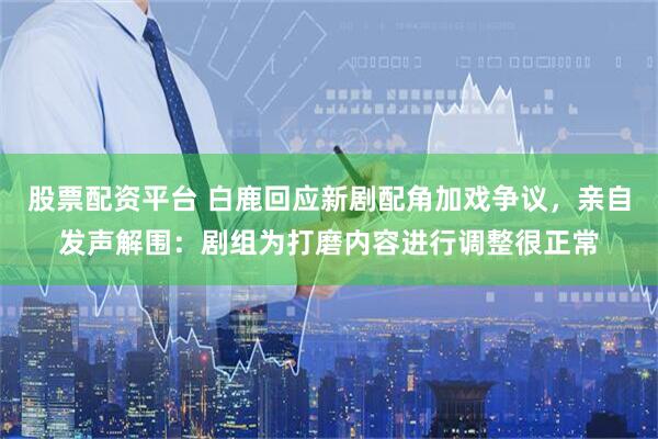 股票配资平台 白鹿回应新剧配角加戏争议，亲自发声解围：剧组为打磨内容进行调整很正常