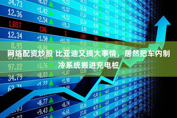 网络配资炒股 比亚迪又搞大事情，居然把车内制冷系统搬进充电桩