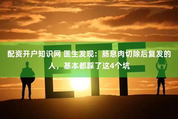 配资开户知识网 医生发现：肠息肉切除后复发的人，基本都踩了这4个坑