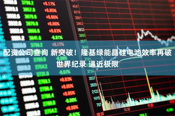 配资公司查询 新突破！隆基绿能晶硅电池效率再破世界纪录 逼近极限