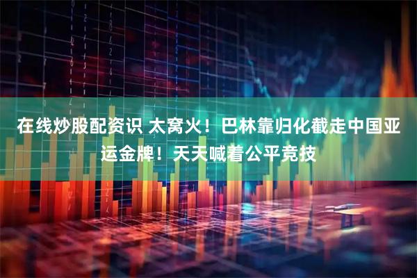 在线炒股配资识 太窝火！巴林靠归化截走中国亚运金牌！天天喊着公平竞技