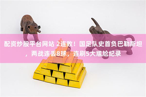 配资炒股平台网站 2连败！国足队史首负巴勒斯坦，两战连丢8球，连刷5大尴尬纪录