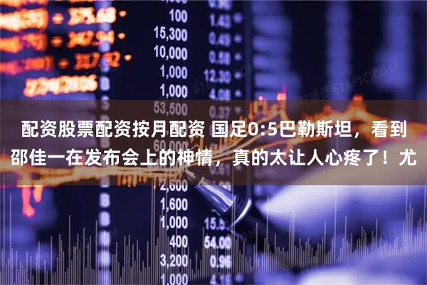 配资股票配资按月配资 国足0:5巴勒斯坦，看到邵佳一在发布会上的神情，真的太让人心疼了！尤